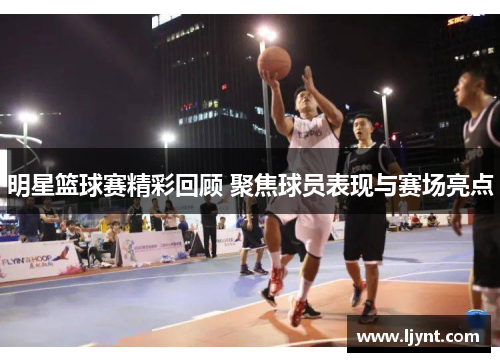 明星篮球赛精彩回顾 聚焦球员表现与赛场亮点