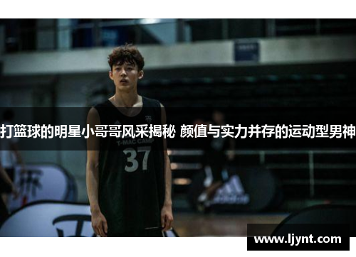 打篮球的明星小哥哥风采揭秘 颜值与实力并存的运动型男神