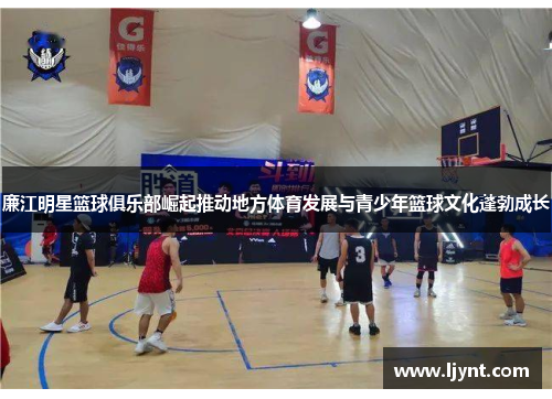 廉江明星篮球俱乐部崛起推动地方体育发展与青少年篮球文化蓬勃成长