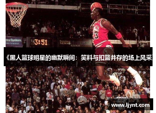 《黑人篮球明星的幽默瞬间：笑料与扣篮并存的场上风采》