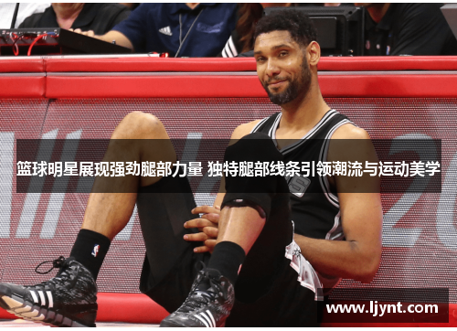 篮球明星展现强劲腿部力量 独特腿部线条引领潮流与运动美学